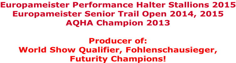 Europameister Performance Halter Stallions 2015 Europameister Senior Trail Open 2014, 2015 AQHA Champion 2013  Producer of:  World Show Qualifier, Fohlenschausieger,  Futurity Champions!